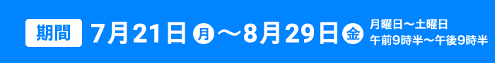 7月21日～8月29日 月曜日〜土曜日午前９時半〜午後９時半